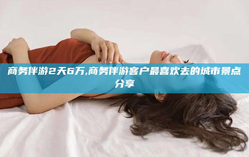梅州商务伴游2天6万,商务伴游客户最喜欢去的城市景点分享