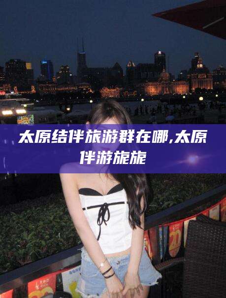 梅州太原结伴旅游群在哪,太原伴游旎旎