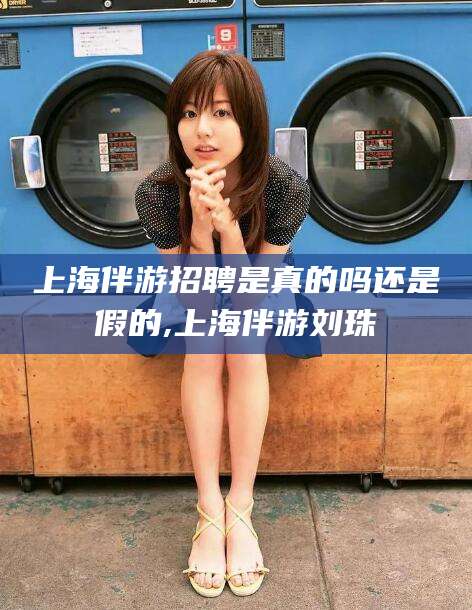 梅州上海伴游招聘是真的吗还是假的,上海伴游刘珠