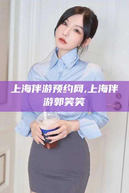 梅州上海伴游预约网,上海伴游郭笑笑
