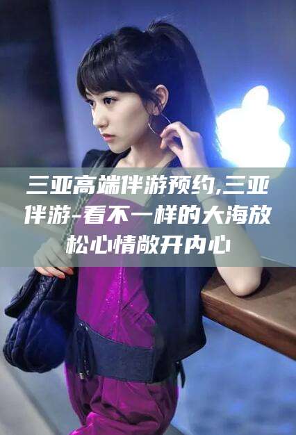 梅州三亚高端伴游预约,三亚伴游-看不一样的大海放松心情敞开内心