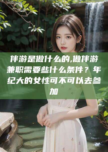 梅州伴游是做什么的,做伴游兼职需要些什么条件？年纪大的女性可不可以去参加