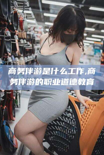 梅州商务伴游是什么工作,商务伴游的职业道德教育