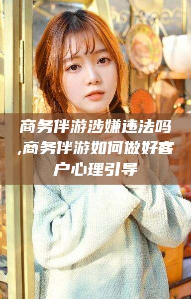 梅州商务伴游涉嫌违法吗,商务伴游如何做好客户心理引导