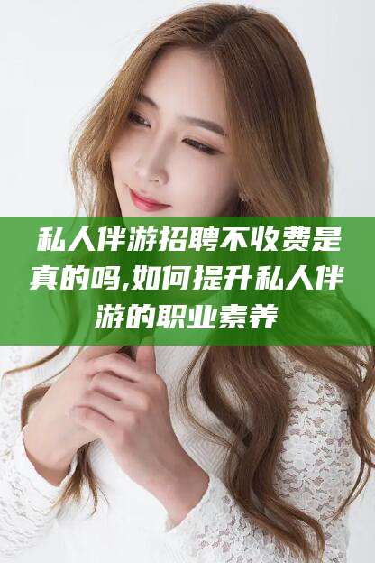 梅州私人伴游招聘不收费是真的吗,如何提升私人伴游的职业素养