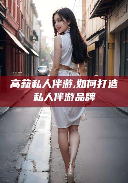 梅州高薪私人伴游,如何打造私人伴游品牌