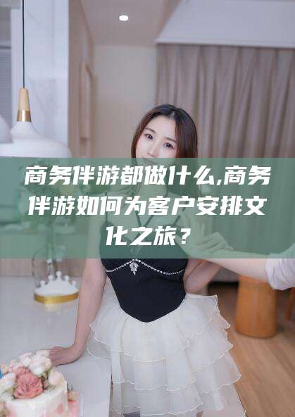 梅州商务伴游都做什么,商务伴游如何为客户安排文化之旅？