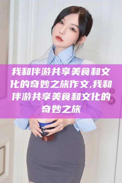 梅州我和伴游共享美食和文化的奇妙之旅作文,我和伴游共享美食和文化的奇妙之旅