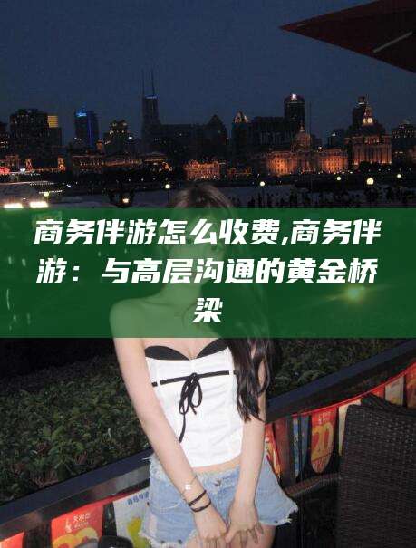 梅州商务伴游怎么收费,商务伴游：与高层沟通的黄金桥梁