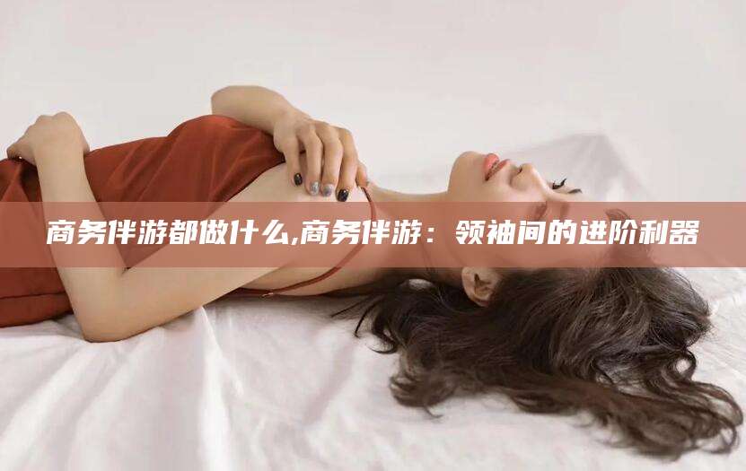 梅州商务伴游都做什么,商务伴游：领袖间的进阶利器