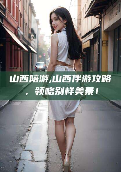 梅州山西陪游,山西伴游攻略，领略别样美景！
