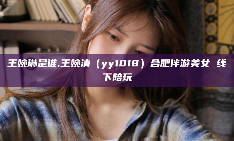 梅州王婉琳是谁,王婉清（yy1018）合肥伴游美女 线下陪玩