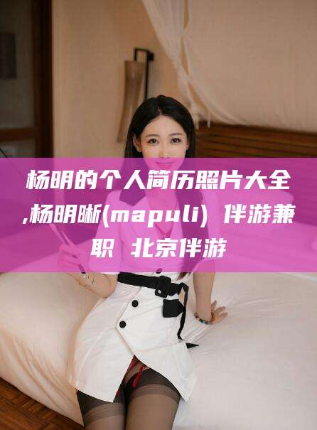 梅州杨明的个人简历照片大全,杨明晰(mapuli) 伴游兼职 北京伴游