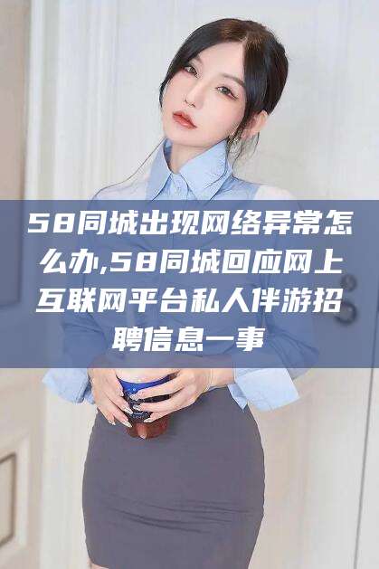 梅州58同城出现网络异常怎么办,58同城回应网上互联网平台私人伴游招聘信息一事