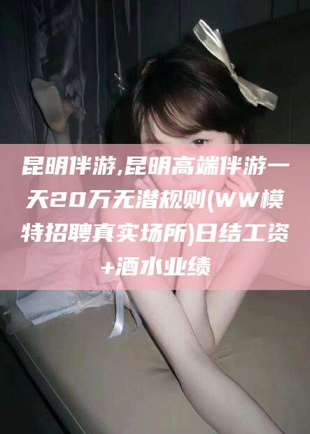 梅州昆明伴游,昆明高端伴游一天20万无潜规则(WW模特招聘真实场所)日结工资+酒水业绩