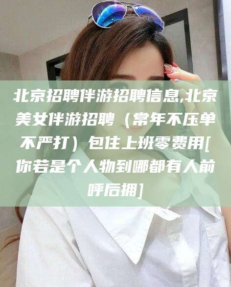 梅州北京招聘伴游招聘信息,北京美女伴游招聘（常年不压单不严打）包住上班零费用[你若是个人物到哪都有人前呼后拥]