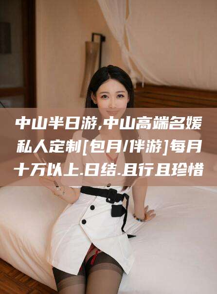 梅州中山半日游,中山高端名媛私人定制[包月/伴游]每月十万以上.日结.且行且珍惜