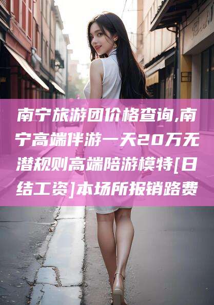 梅州南宁旅游团价格查询,南宁高端伴游一天20万无潜规则高端陪游模特[日结工资]本场所报销路费