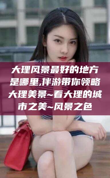 梅州大理风景最好的地方是哪里,伴游带你领略大理美景~看大理的城市之美~风景之色