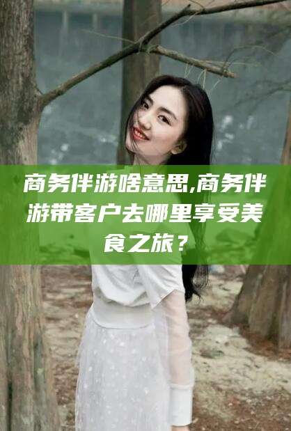 梅州商务伴游啥意思,商务伴游带客户去哪里享受美食之旅？