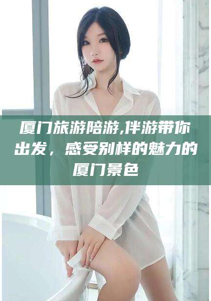 梅州厦门旅游陪游,伴游带你出发，感受别样的魅力的厦门景色