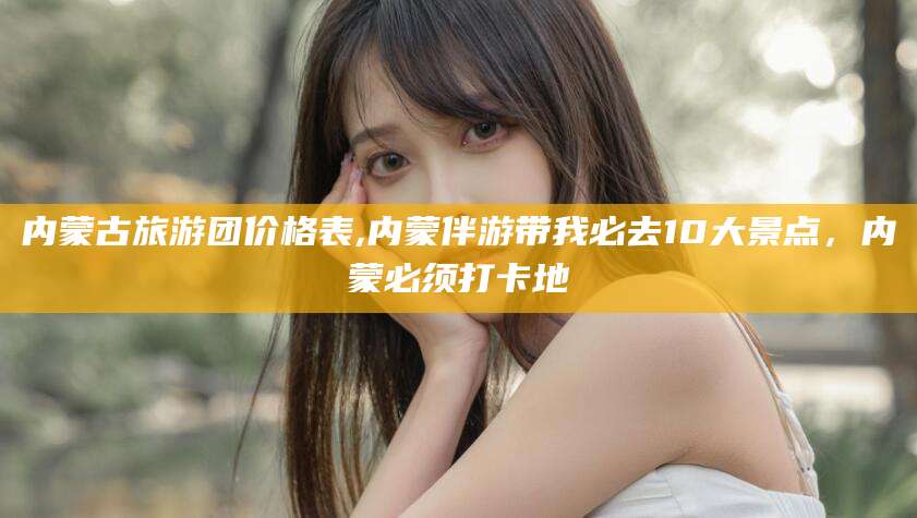 梅州内蒙古旅游团价格表,内蒙伴游带我必去10大景点，内蒙必须打卡地