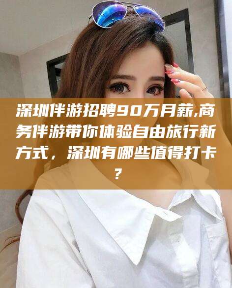 梅州深圳伴游招聘90万月薪,商务伴游带你体验自由旅行新方式，深圳有哪些值得打卡？