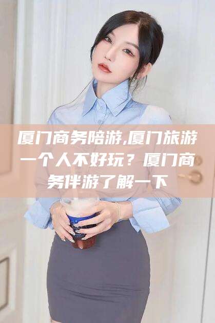 梅州厦门商务陪游,厦门旅游一个人不好玩？厦门商务伴游了解一下