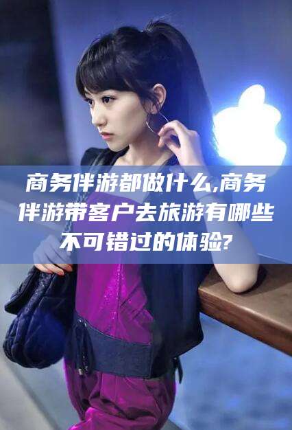 梅州商务伴游都做什么,商务伴游带客户去旅游有哪些不可错过的体验?