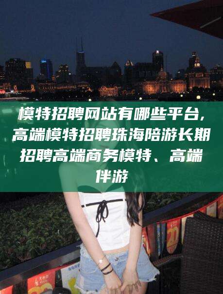 梅州模特招聘网站有哪些平台,高端模特招聘珠海陪游长期招聘高端商务模特、高端伴游
