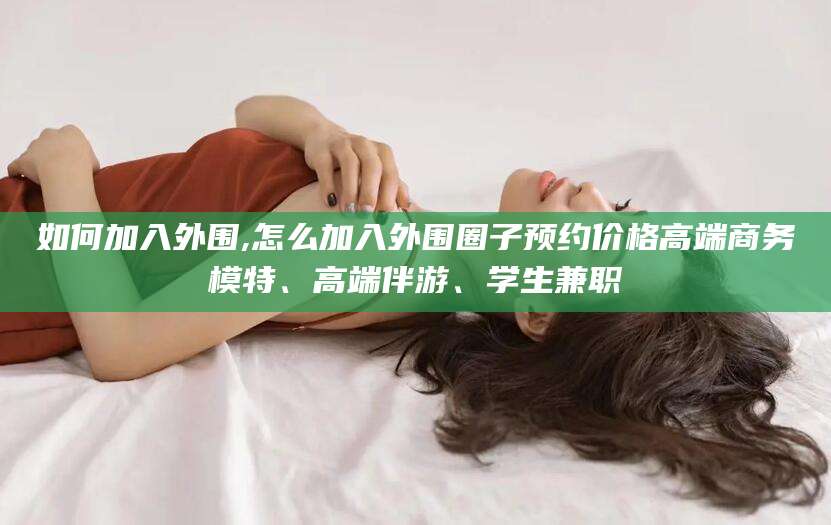 梅州如何加入外围,怎么加入外围圈子预约价格高端商务模特、高端伴游、学生兼职