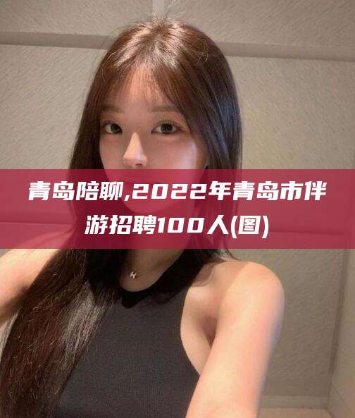 梅州青岛陪聊,2022年青岛市伴游招聘100人(图)