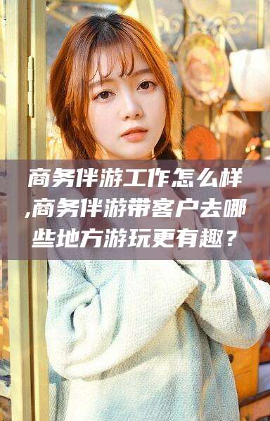 梅州商务伴游工作怎么样,商务伴游带客户去哪些地方游玩更有趣？