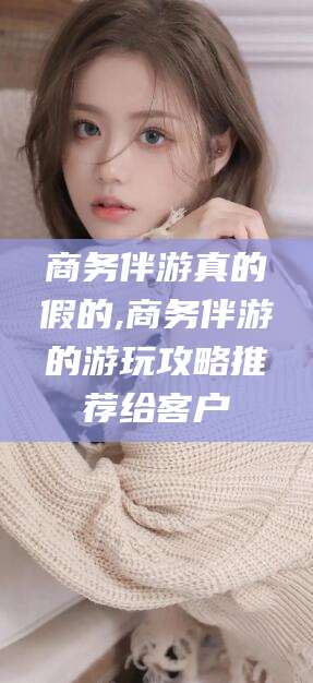 梅州商务伴游真的假的,商务伴游的游玩攻略推荐给客户