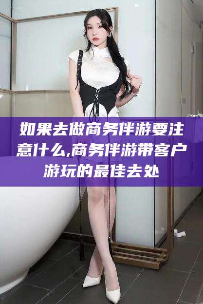 梅州如果去做商务伴游要注意什么,商务伴游带客户游玩的最佳去处