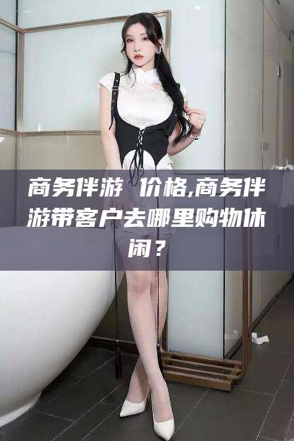 梅州商务伴游 价格,商务伴游带客户去哪里购物休闲？