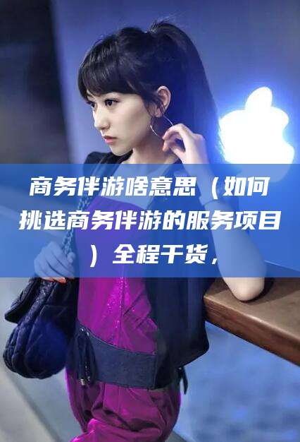 梅州商务伴游啥意思（如何挑选商务伴游的服务项目）全程干货，