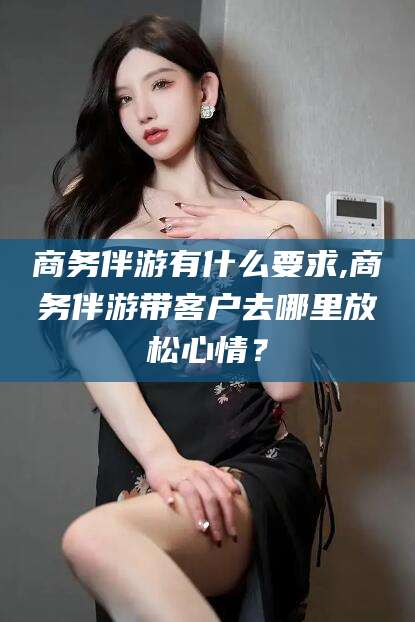 梅州商务伴游有什么要求,商务伴游带客户去哪里放松心情？
