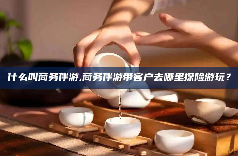梅州什么叫商务伴游,商务伴游带客户去哪里探险游玩？
