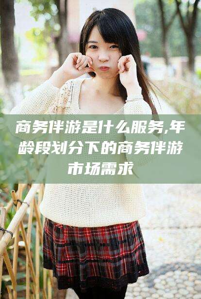 梅州商务伴游是什么服务,年龄段划分下的商务伴游市场需求