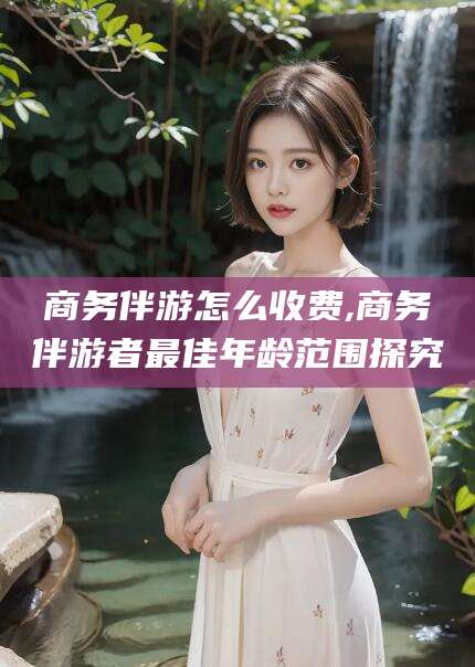 梅州商务伴游怎么收费,商务伴游者最佳年龄范围探究