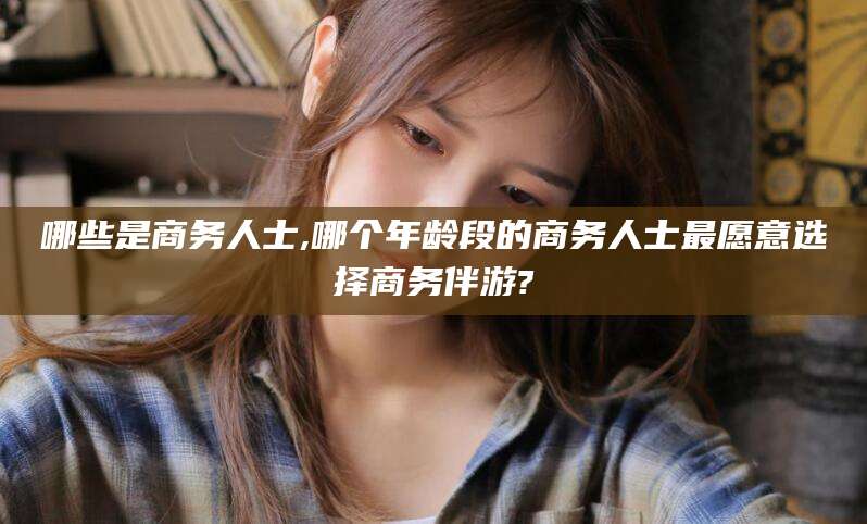 梅州哪些是商务人士,哪个年龄段的商务人士最愿意选择商务伴游?