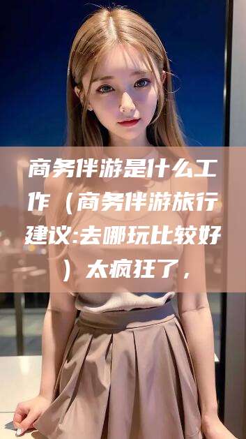 梅州商务伴游是什么工作（商务伴游旅行建议:去哪玩比较好）太疯狂了，