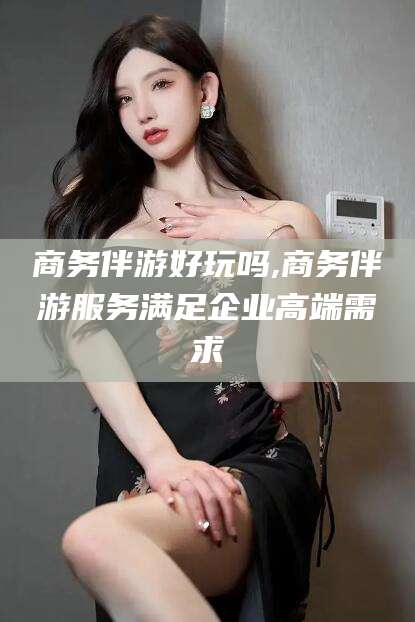 梅州商务伴游好玩吗,商务伴游服务满足企业高端需求