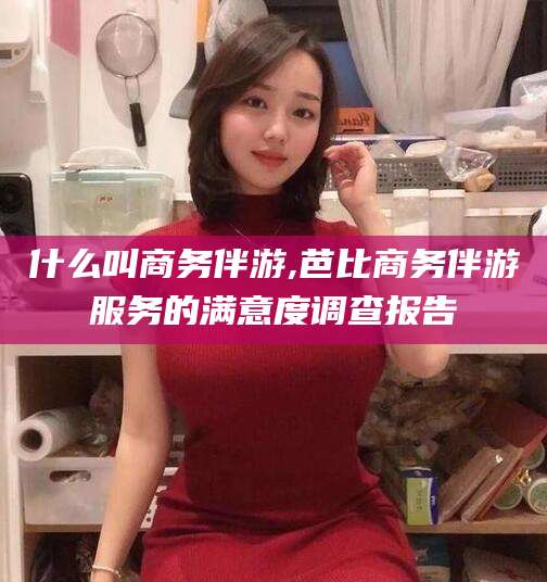 梅州什么叫商务伴游,芭比商务伴游服务的满意度调查报告