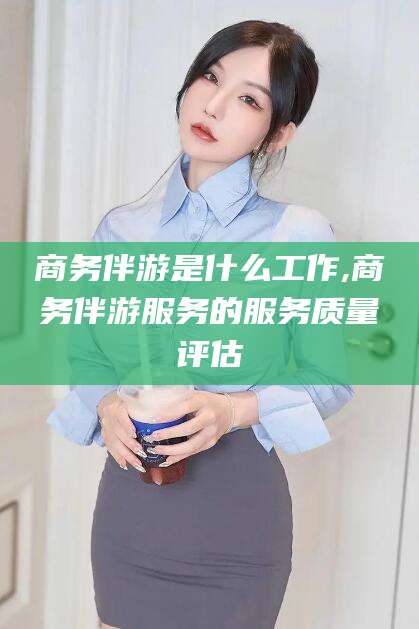 梅州商务伴游是什么工作,商务伴游服务的服务质量评估