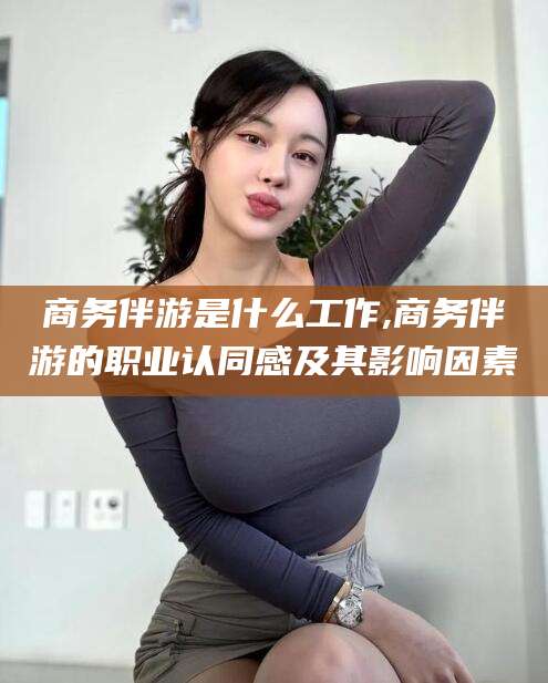 梅州商务伴游是什么工作,商务伴游的职业认同感及其影响因素