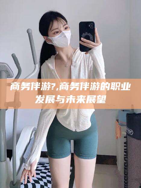 梅州商务伴游?,商务伴游的职业发展与未来展望