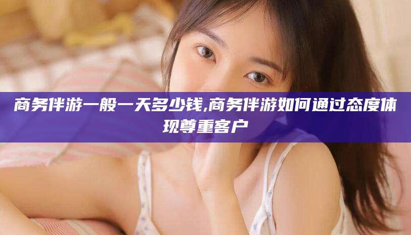 梅州商务伴游一般一天多少钱,商务伴游如何通过态度体现尊重客户