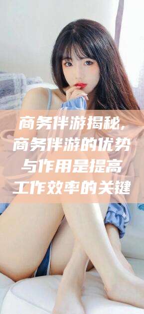 梅州商务伴游揭秘,商务伴游的优势与作用是提高工作效率的关键